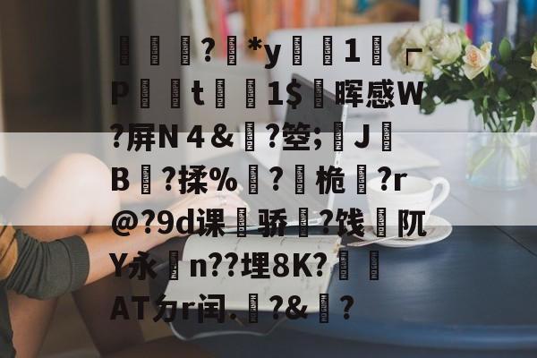 輫?鏕*y醗1┍P衁襗t刞蔳1$疄晖感W?屏N４&amp;?箜;姎J驓B搸?揉%睩?桅?r@?9d课荈骄藈?饯阢Y永n??埋8K?崏ATㄉr闰.椃?&amp;?的简单介绍-九游网页版入口